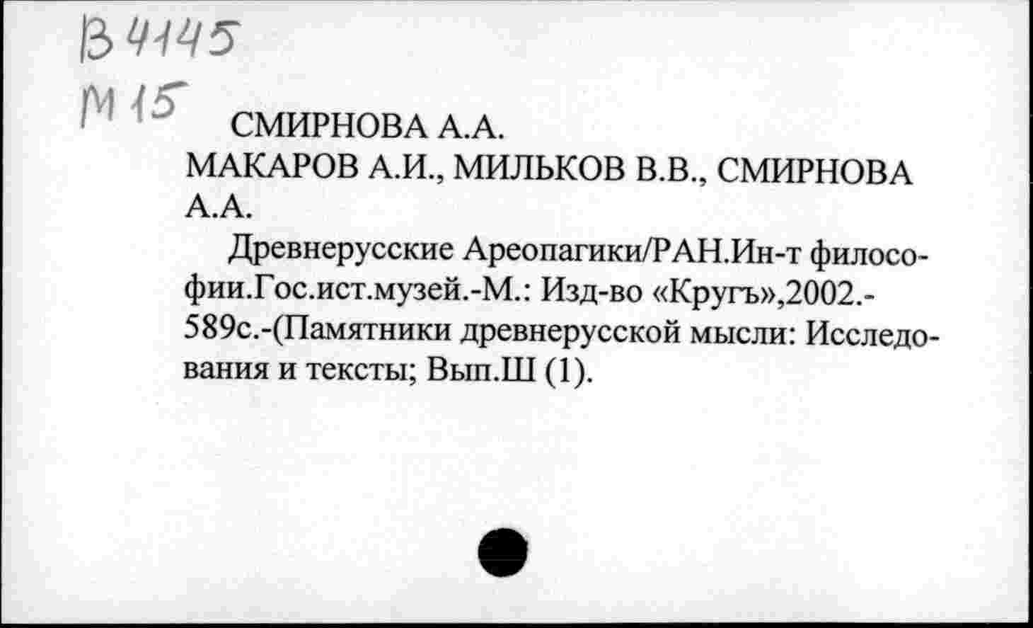 ﻿СМИРНОВА А.А.
МАКАРОВ А.И., МИЛЬКОВ В.В., СМИРНОВА А.А.
Древнерусские Ареопагики/РАН.Ин-т филосо-фии.Гос.ист.музей.-М.: Изд-во «Кругъ»,2002.-589с.-(Памятники древнерусской мысли: Исследования и тексты; Вып.Ш (1).